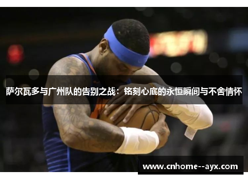 萨尔瓦多与广州队的告别之战：铭刻心底的永恒瞬间与不舍情怀