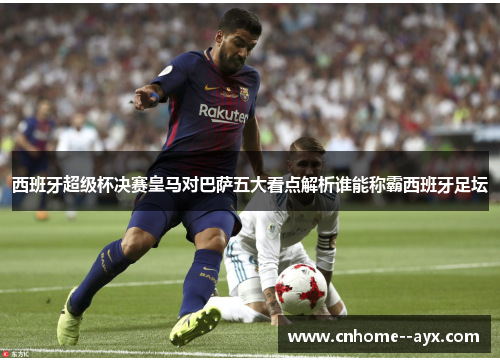 西班牙超级杯决赛皇马对巴萨五大看点解析谁能称霸西班牙足坛