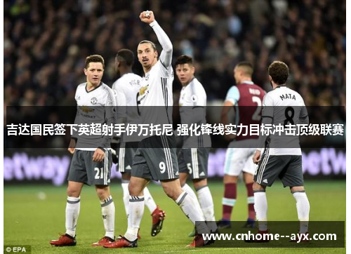 吉达国民签下英超射手伊万托尼 强化锋线实力目标冲击顶级联赛 吉达国民签下英超射手伊万托尼 强化锋线实力目标冲击顶级联赛