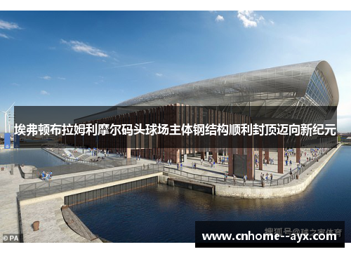 埃弗顿布拉姆利摩尔码头球场主体钢结构顺利封顶迈向新纪元 埃弗顿布拉姆利摩尔码头球场主体钢结构顺利封顶迈向新纪元