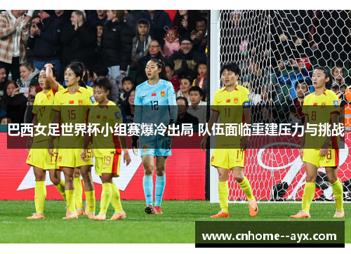 巴西女足世界杯小组赛爆冷出局 队伍面临重建压力与挑战 巴西女足世界杯小组赛爆冷出局 队伍面临重建压力与挑战