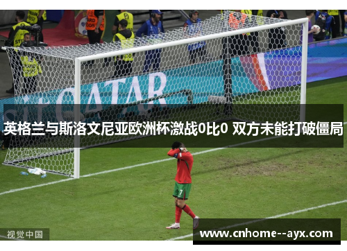 英格兰与斯洛文尼亚欧洲杯激战0比0 双方未能打破僵局 英格兰与斯洛文尼亚欧洲杯激战0比0 双方未能打破僵局