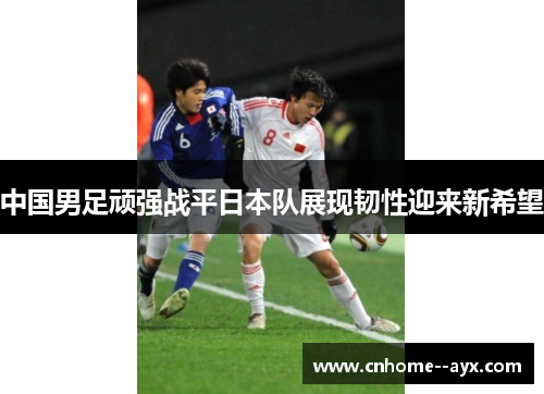中国男足顽强战平日本队展现韧性迎来新希望 中国男足顽强战平日本队展现韧性迎来新希望