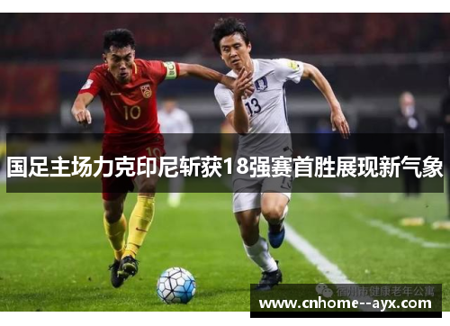 国足主场力克印尼斩获18强赛首胜展现新气象