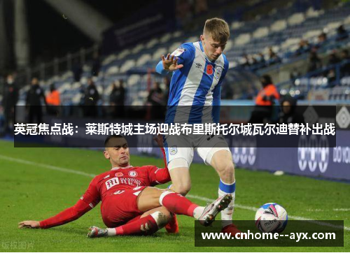 英冠焦点战：莱斯特城主场迎战布里斯托尔城瓦尔迪替补出战