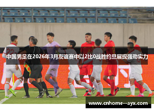 中国男足在2026年3月友谊赛中以2比0战胜约旦展现强劲实力
